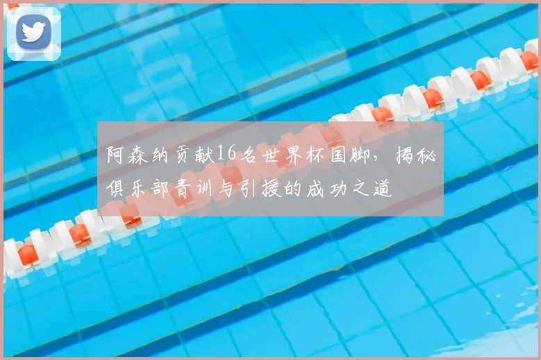 阿森纳贡献16名世界杯国脚，揭秘俱乐部青训与引援的成功之道