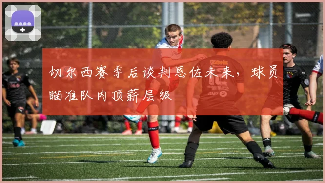 切尔西赛季后谈判恩佐未来，球员瞄准队内顶薪层级
