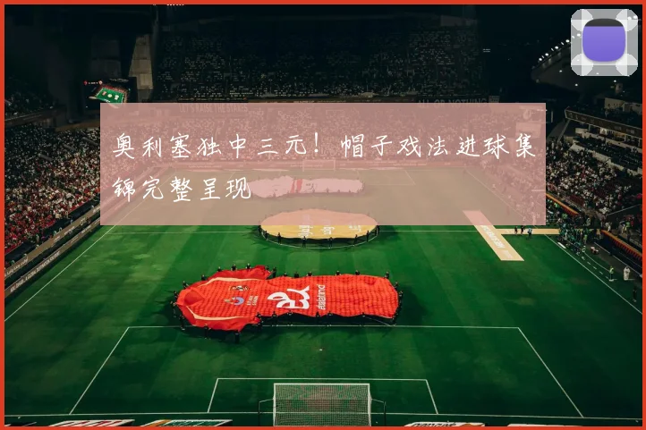 奥利塞独中三元！帽子戏法进球集锦完整呈现