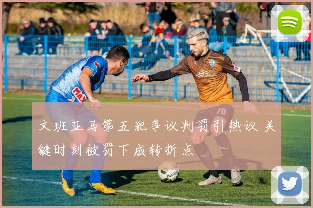文班亚马第五犯争议判罚引热议 关键时刻被罚下成转折点