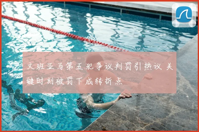 文班亚马第五犯争议判罚引热议 关键时刻被罚下成转折点