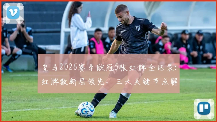 皇马2026赛季欧冠5张红牌全记录：红牌数断层领先，三大关键节点解读