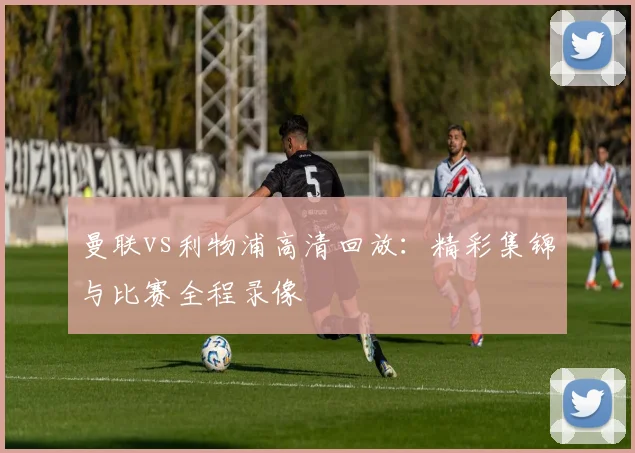 曼联vs利物浦高清回放：精彩集锦与比赛全程录像