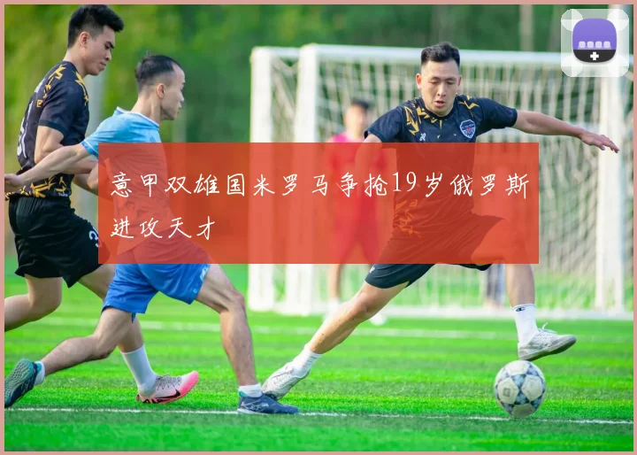 意甲双雄国米罗马争抢19岁俄罗斯进攻天才