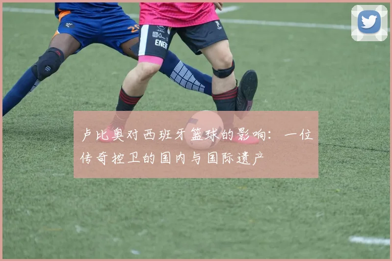 卢比奥对西班牙篮球的影响：一位传奇控卫的国内与国际遗产