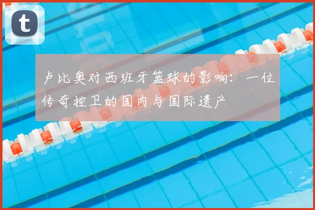 卢比奥对西班牙篮球的影响：一位传奇控卫的国内与国际遗产