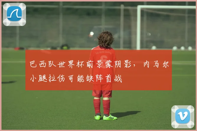 巴西队世界杯前景蒙阴影，内马尔小腿拉伤可能缺阵首战