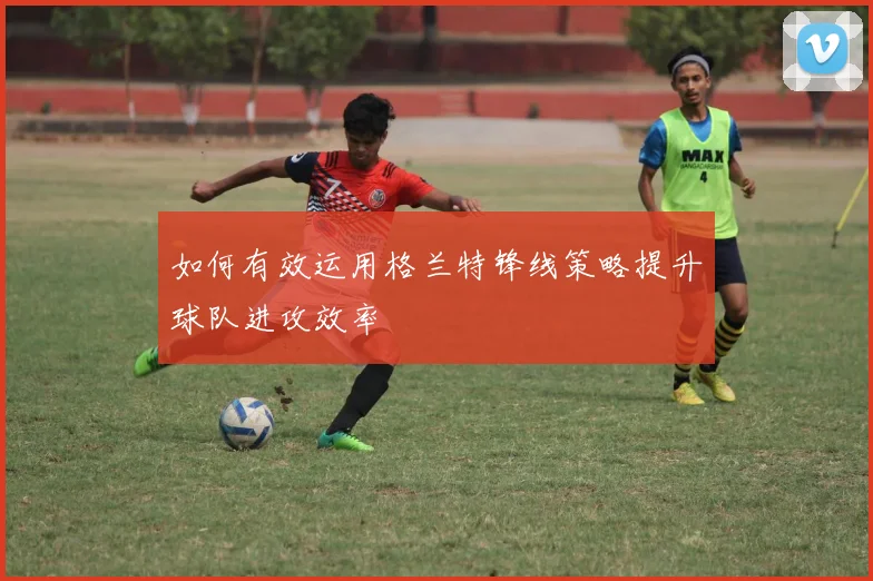 如何有效运用格兰特锋线策略提升球队进攻效率