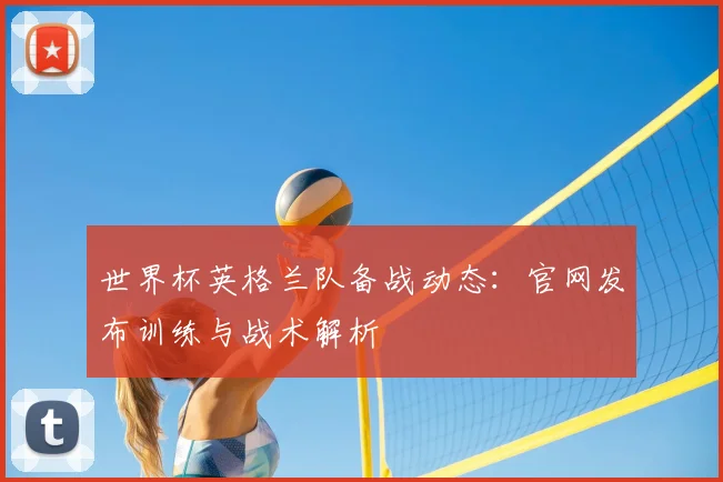 世界杯英格兰队备战动态：官网发布训练与战术解析