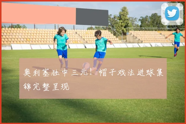 奥利塞独中三元！帽子戏法进球集锦完整呈现