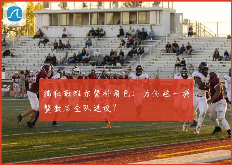 揭秘勒维尔替补角色：为何这一调整激活全队进攻？